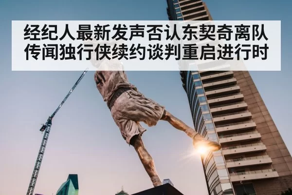 经纪人最新发声否认东契奇离队传闻独行侠续约谈判重启进行时