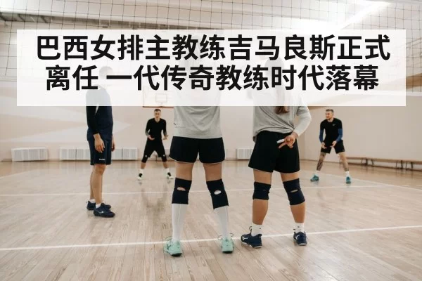 巴西女排主教练吉马良斯正式离任 一代传奇教练时代落幕