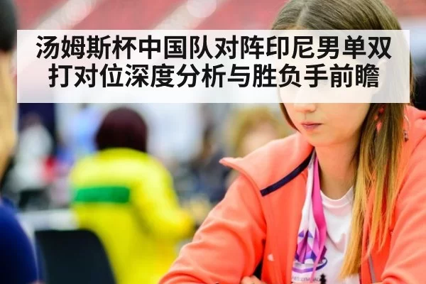 汤姆斯杯中国队对阵印尼男单双打对位深度分析与胜负手前瞻