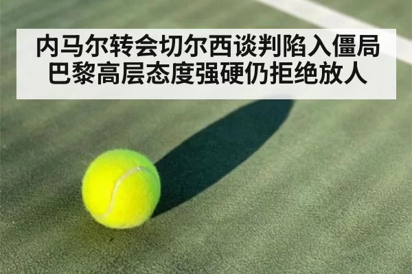 内马尔转会切尔西谈判陷入僵局 巴黎高层态度强硬仍拒绝放人