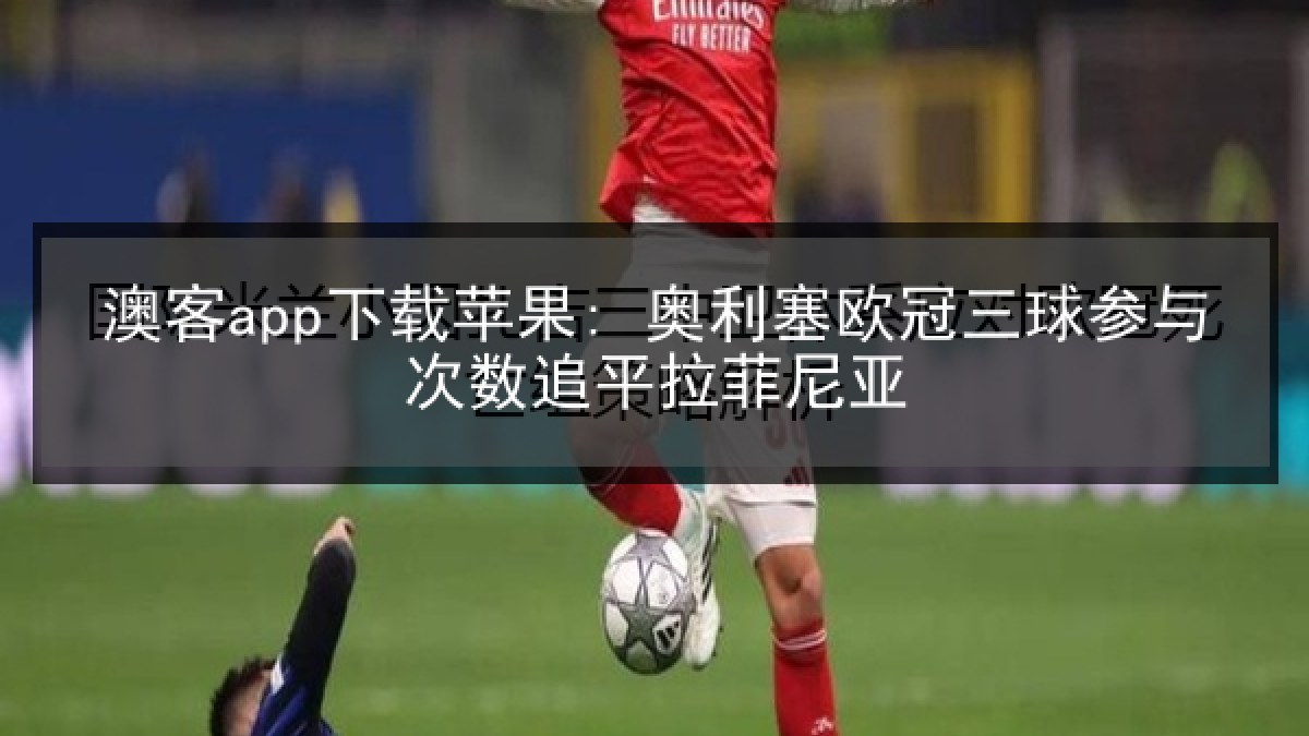 澳客app下载苹果: 奥利塞欧冠三球参与次数追平拉菲尼亚