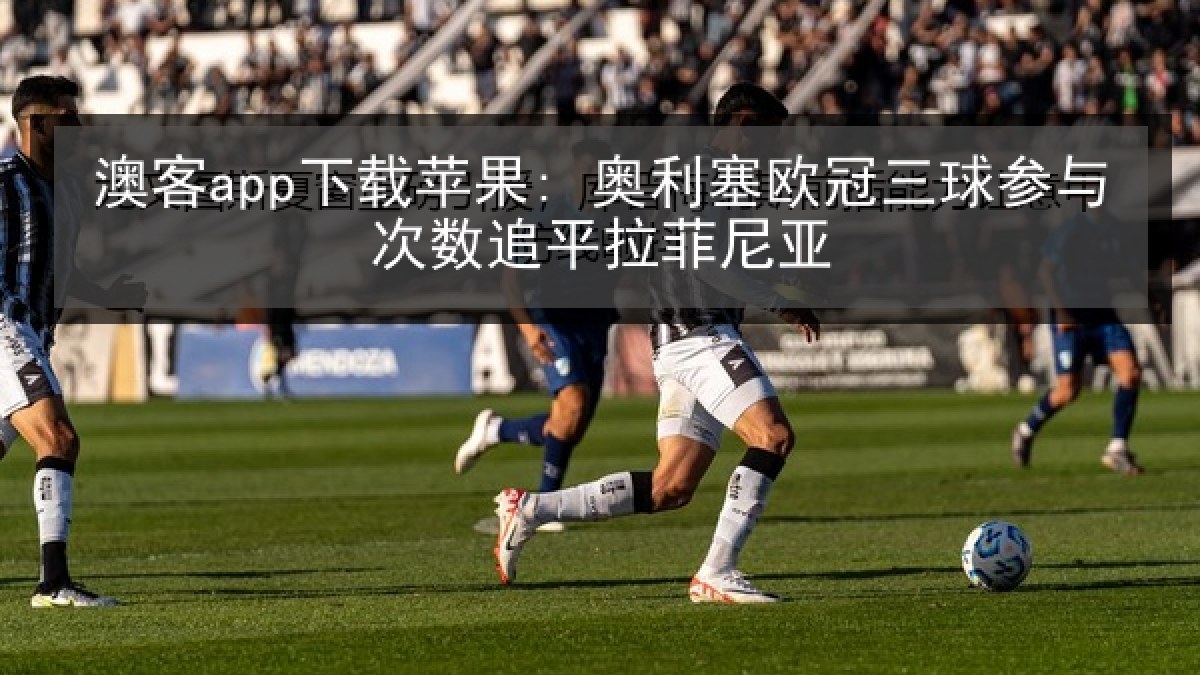 澳客app下载苹果: 奥利塞欧冠三球参与次数追平拉菲尼亚