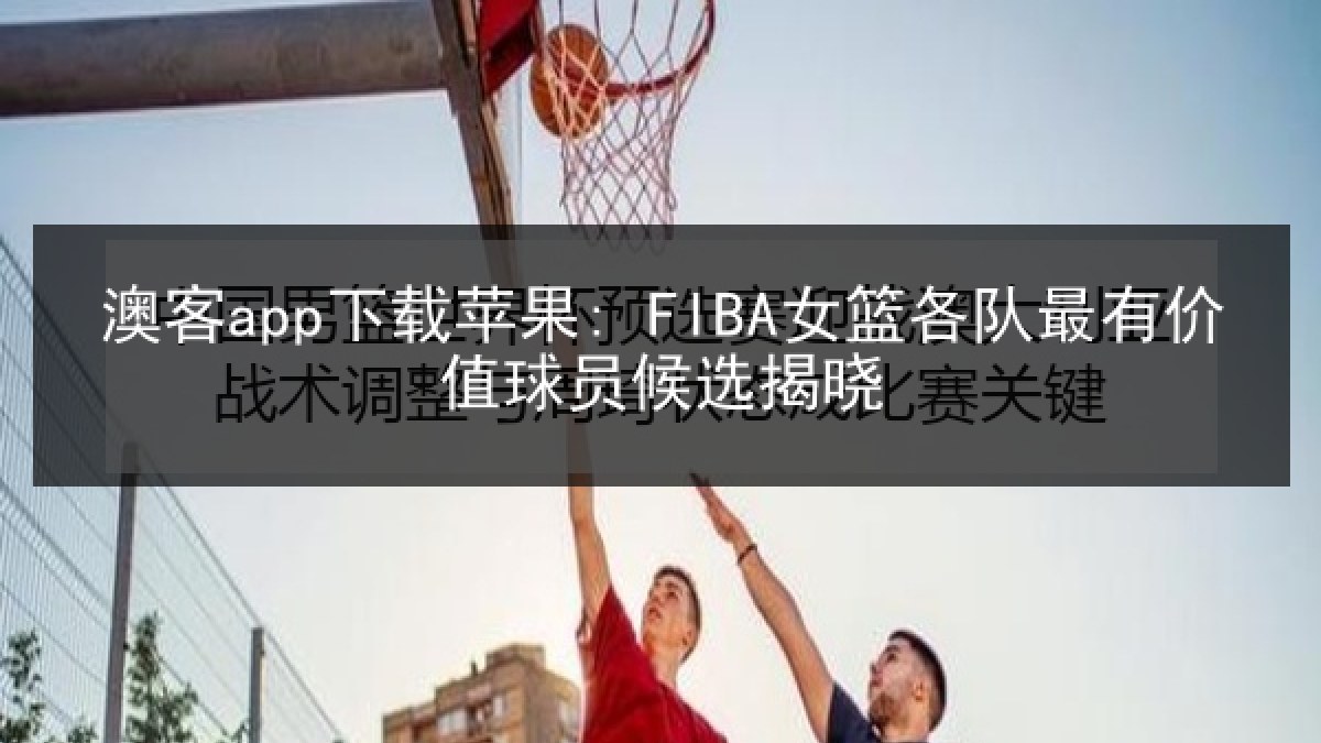 澳客app下载苹果: FIBA女篮各队最有价值球员候选揭晓