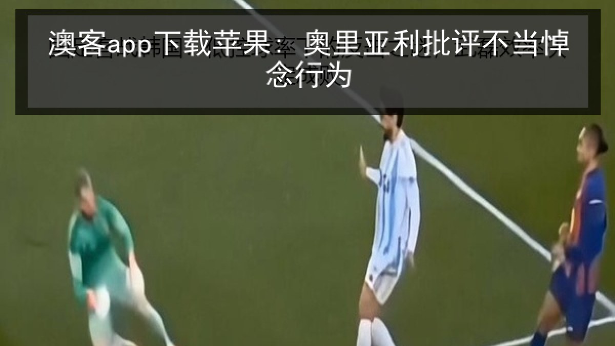 澳客app下载苹果: 奥里亚利批评不当悼念行为